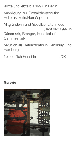 lernte und lebte bis 1997 in Berlin
Ausbildung zur Gestalttherapeutin/ Heilpraktikerin/Homöopathin
Mitgründerin und Gesellschafterin des Dansk Reinhardt-Instituts, lebt seit 1997 in Dänemark, Broager, Künstlerhof Gammelmark
beruflich als Betriebsrätin in Flensburg und Hamburg
freiberuflich Kunst in Gammelmark, DK



Galerie
￼









