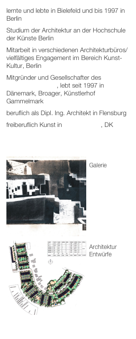 lernte und lebte in Bielefeld und bis 1997 in Berlin
Studium der Architektur an der Hochschule der Künste Berlin
Mitarbeit in verschiedenen Architekturbüros/vielfältiges Engagement im Bereich Kunst-Kultur, Berlin
Mitgründer und Gesellschafter des Dansk Reinhardt-Instituts, lebt seit 1997 in Dänemark, Broager, Künstlerhof Gammelmark
beruflich als Dipl. Ing. Architekt in Flensburg 
freiberuflich Kunst in Gammelmark, DK


￼
Galerie
￼






Architektur
Entwürfe





